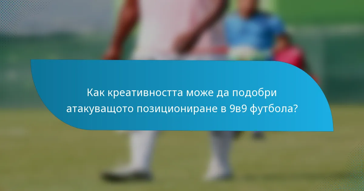 Как креативността може да подобри атакуващото позициониране в 9в9 футбола?